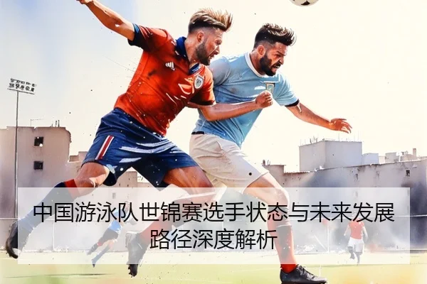 中国游泳队世锦赛选手状态与未来发展路径深度解析